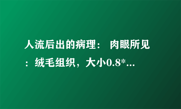 人流后出的病理： 肉眼所见：绒毛组织，大小0.8*0.8*0.2cm 病理诊断：（宫腔刮出物）绒毛组织伴有水肿