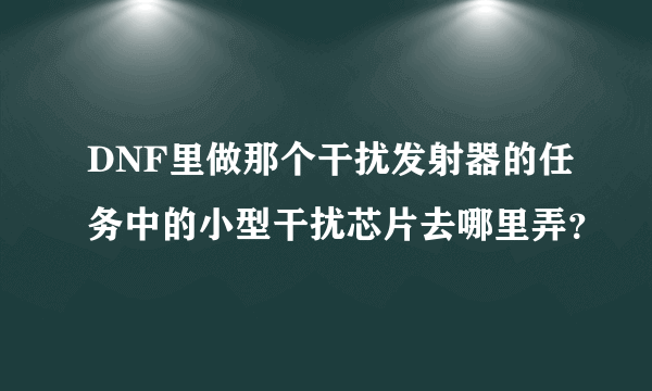 DNF里做那个干扰发射器的任务中的小型干扰芯片去哪里弄？