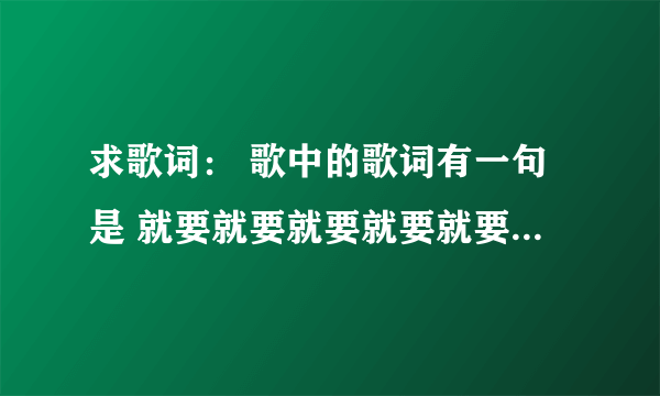 求歌词： 歌中的歌词有一句是 就要就要就要就要就要 什么的，不知道是不是'就要' 或许是谐音，