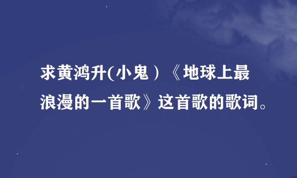 求黄鸿升(小鬼）《地球上最浪漫的一首歌》这首歌的歌词。