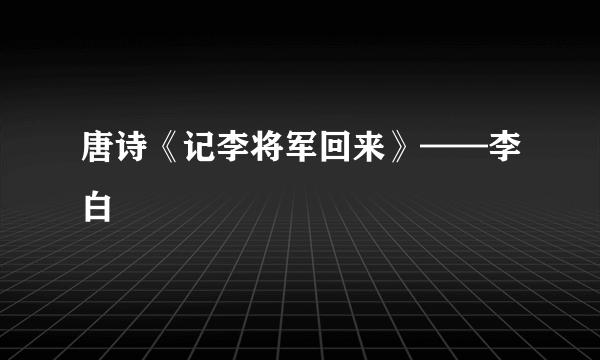 唐诗《记李将军回来》——李白