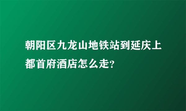 朝阳区九龙山地铁站到延庆上都首府酒店怎么走？