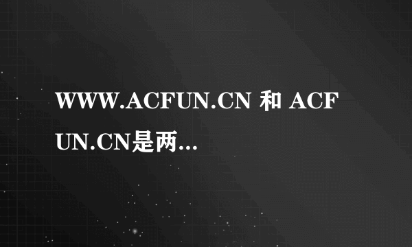 WWW.ACFUN.CN 和 ACFUN.CN是两个网站吗？