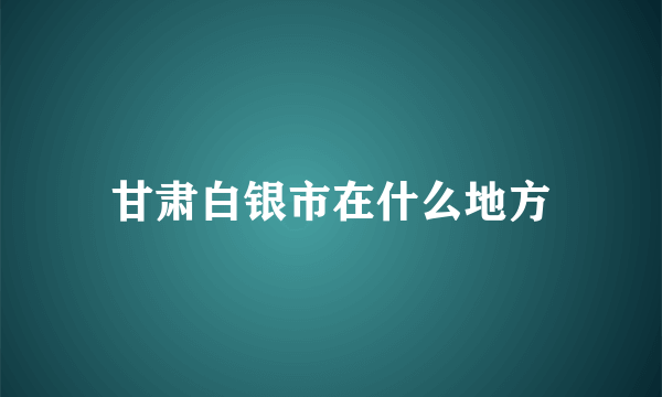 甘肃白银市在什么地方