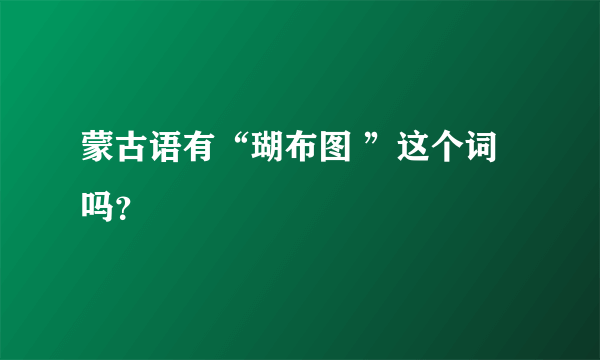 蒙古语有“瑚布图 ”这个词吗？