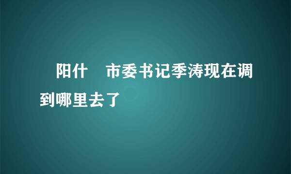 徳阳什邟市委书记季涛现在调到哪里去了