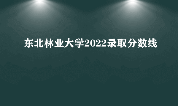 东北林业大学2022录取分数线