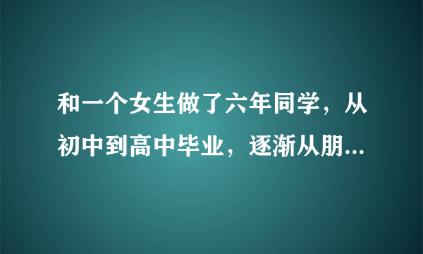 和一个女生做了六年同学，从初中到高中毕业，逐渐从朋友之间的友谊变成了异性之间的喜欢，我跟她坦白，她