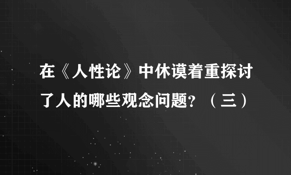 在《人性论》中休谟着重探讨了人的哪些观念问题？（三）