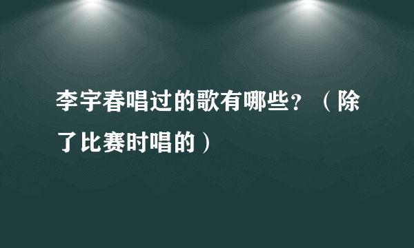 李宇春唱过的歌有哪些？（除了比赛时唱的）