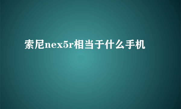 索尼nex5r相当于什么手机