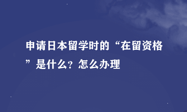 申请日本留学时的“在留资格”是什么？怎么办理