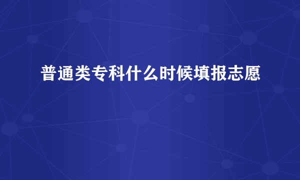 普通类专科什么时候填报志愿