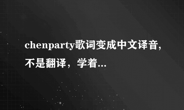 chenparty歌词变成中文译音,不是翻译，学着唱的，谢谢