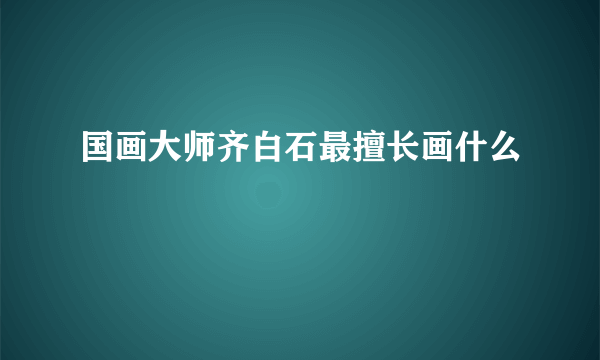 国画大师齐白石最擅长画什么