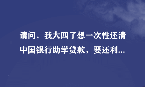 请问，我大四了想一次性还清中国银行助学贷款，要还利息吗？？？