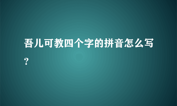 吾儿可教四个字的拼音怎么写？