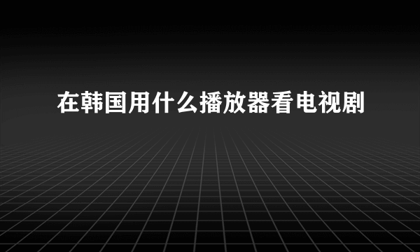 在韩国用什么播放器看电视剧