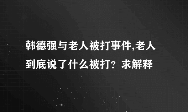 韩德强与老人被打事件,老人到底说了什么被打？求解释