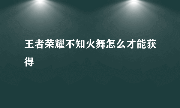 王者荣耀不知火舞怎么才能获得