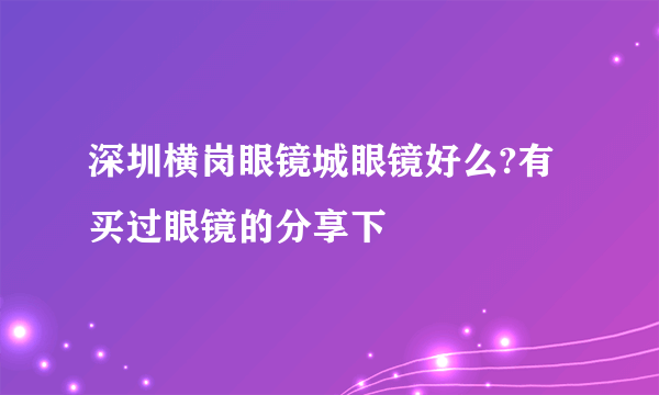 深圳横岗眼镜城眼镜好么?有买过眼镜的分享下