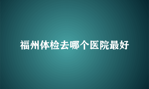 福州体检去哪个医院最好