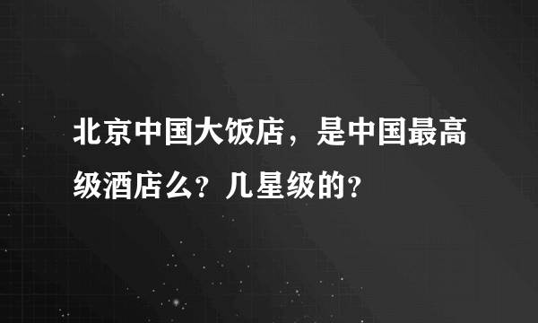 北京中国大饭店，是中国最高级酒店么？几星级的？