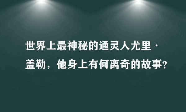 世界上最神秘的通灵人尤里·盖勒，他身上有何离奇的故事？