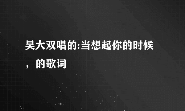 吴大双唱的:当想起你的时候，的歌词