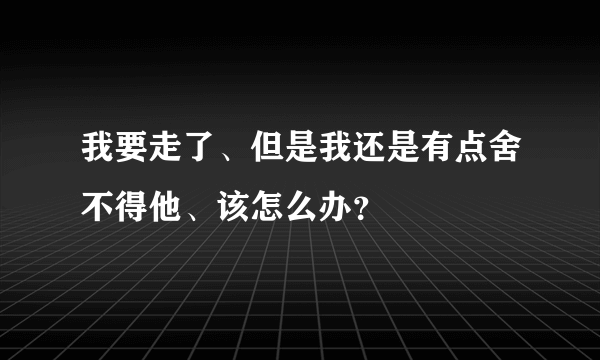 我要走了、但是我还是有点舍不得他、该怎么办？