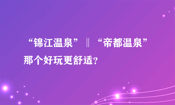 “锦江温泉”‖“帝都温泉”那个好玩更舒适？