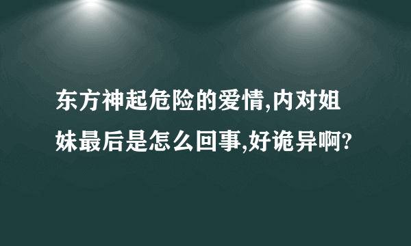 东方神起危险的爱情,内对姐妹最后是怎么回事,好诡异啊?