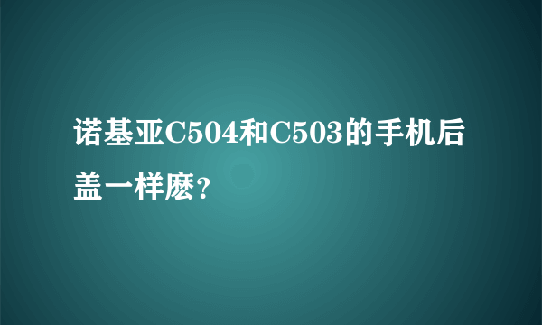 诺基亚C504和C503的手机后盖一样麽？