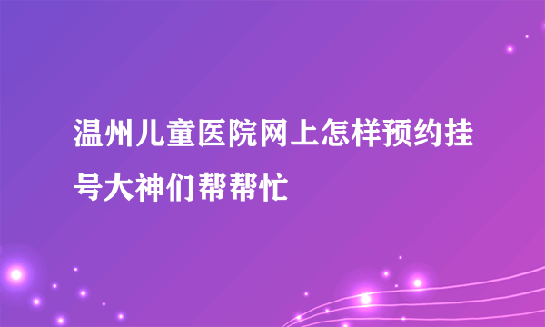 温州儿童医院网上怎样预约挂号大神们帮帮忙