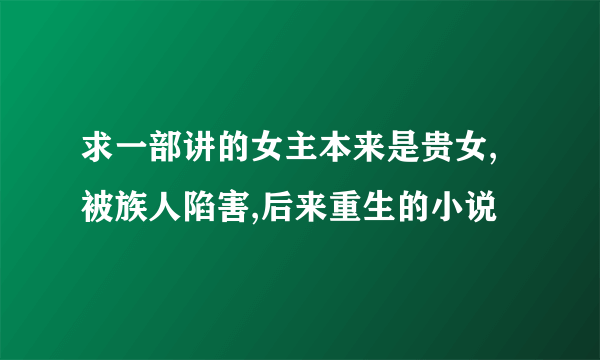 求一部讲的女主本来是贵女,被族人陷害,后来重生的小说