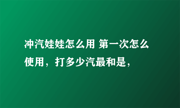 冲汽娃娃怎么用 第一次怎么使用，打多少汽最和是，