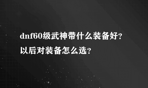 dnf60级武神带什么装备好？以后对装备怎么选？