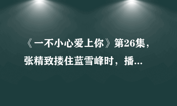 《一不小心爱上你》第26集，张精致搂住蓝雪峰时，播放的插曲叫什么名字？（不是《眼泪》，不是《今生今世