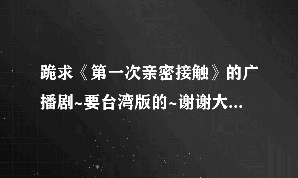 跪求《第一次亲密接触》的广播剧~要台湾版的~谢谢大家了~真的好想听到多年前的东西~