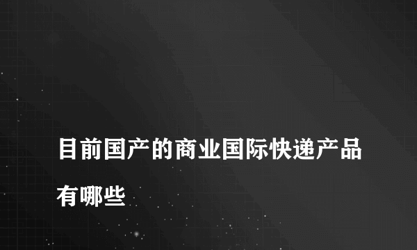 
目前国产的商业国际快递产品有哪些

