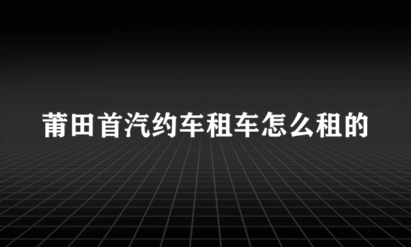 莆田首汽约车租车怎么租的