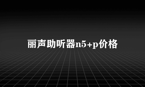 丽声助听器n5+p价格