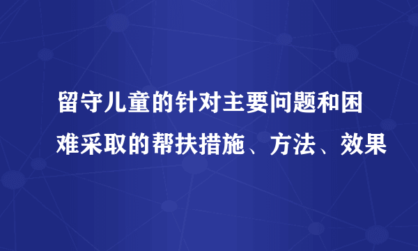 留守儿童的针对主要问题和困难采取的帮扶措施、方法、效果