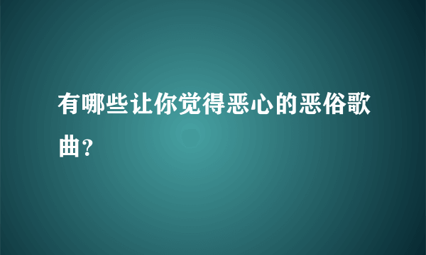 有哪些让你觉得恶心的恶俗歌曲？