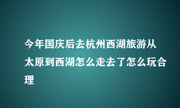 今年国庆后去杭州西湖旅游从太原到西湖怎么走去了怎么玩合理