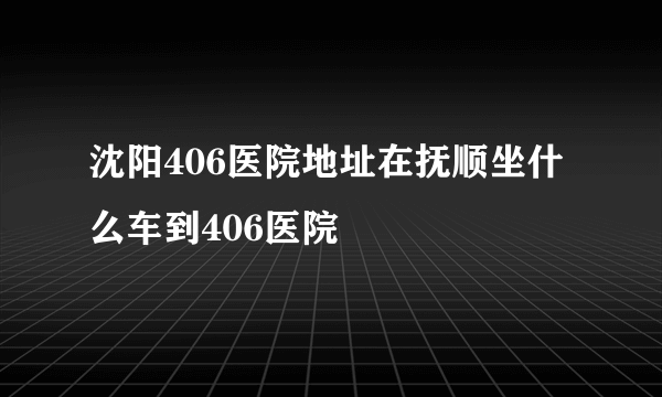 沈阳406医院地址在抚顺坐什么车到406医院