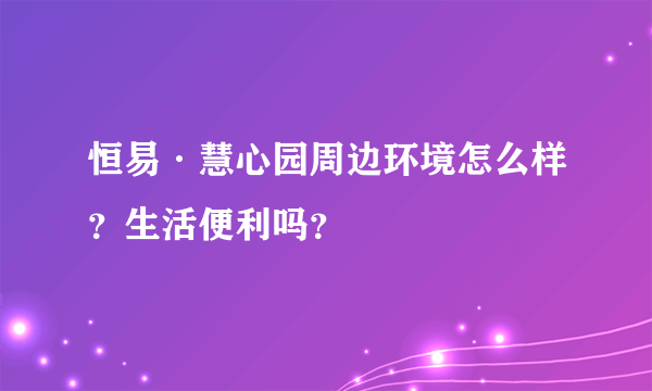 恒易·慧心园周边环境怎么样？生活便利吗？