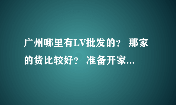 广州哪里有LV批发的？ 那家的货比较好？ 准备开家这样的店。正愁着找货源！大伙介绍介绍，谢谢各位了。