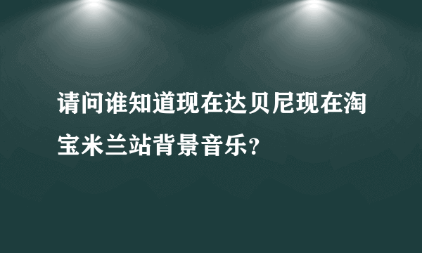 请问谁知道现在达贝尼现在淘宝米兰站背景音乐？