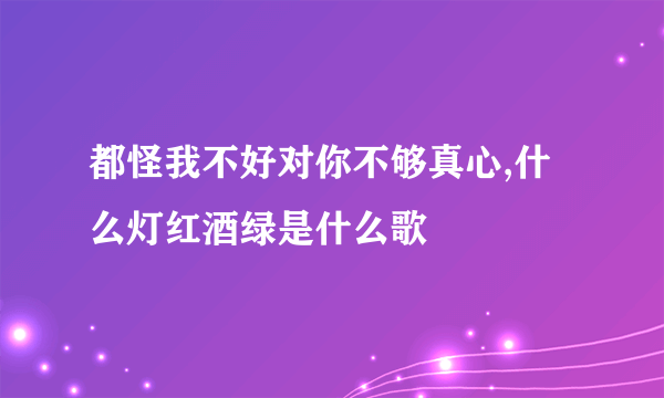 都怪我不好对你不够真心,什么灯红酒绿是什么歌